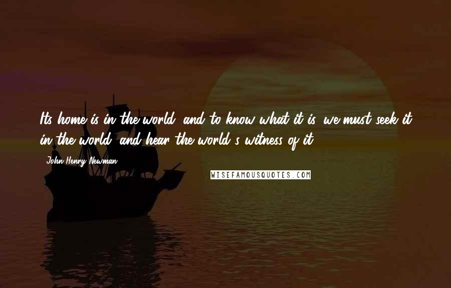 John Henry Newman Quotes: Its home is in the world; and to know what it is, we must seek it in the world, and hear the world's witness of it.