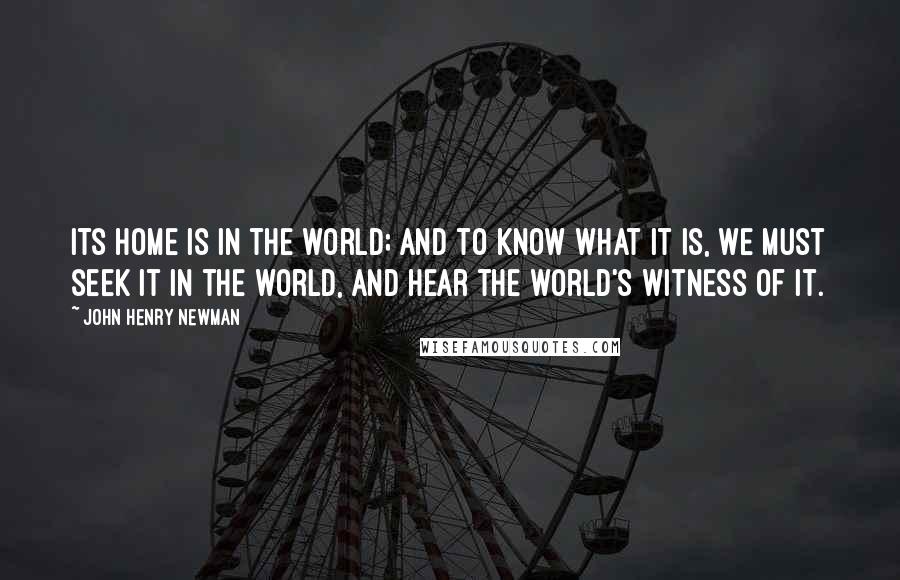 John Henry Newman Quotes: Its home is in the world; and to know what it is, we must seek it in the world, and hear the world's witness of it.