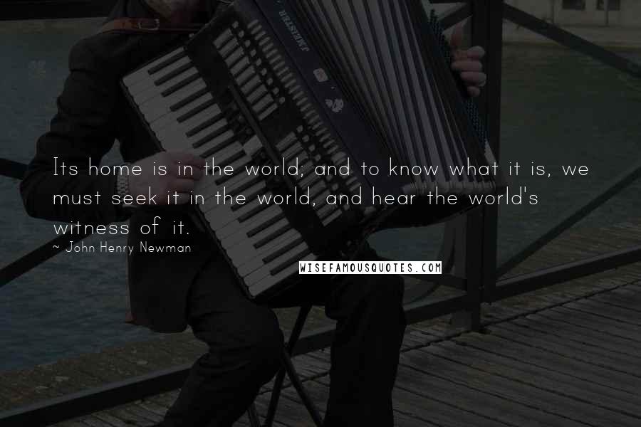 John Henry Newman Quotes: Its home is in the world; and to know what it is, we must seek it in the world, and hear the world's witness of it.
