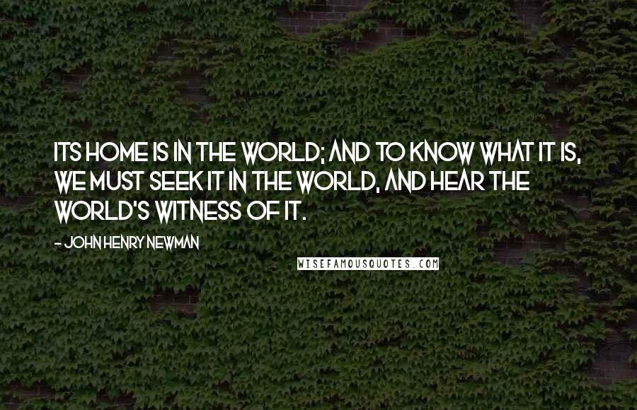 John Henry Newman Quotes: Its home is in the world; and to know what it is, we must seek it in the world, and hear the world's witness of it.