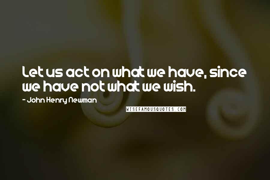 John Henry Newman Quotes: Let us act on what we have, since we have not what we wish.