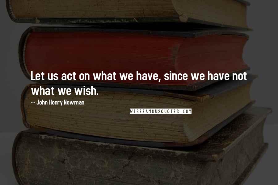 John Henry Newman Quotes: Let us act on what we have, since we have not what we wish.