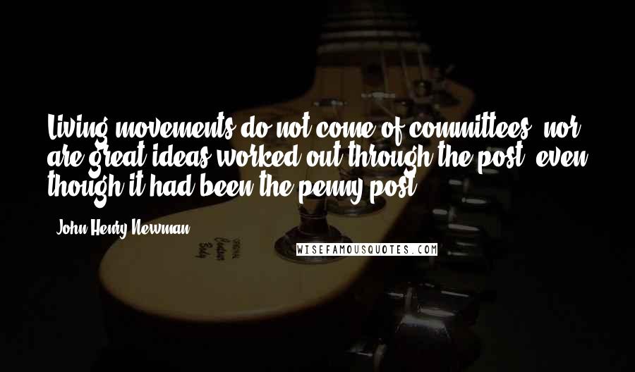 John Henry Newman Quotes: Living movements do not come of committees, nor are great ideas worked out through the post, even though it had been the penny post.