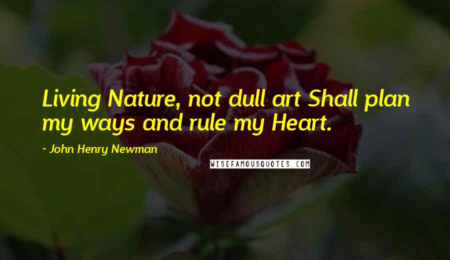 John Henry Newman Quotes: Living Nature, not dull art Shall plan my ways and rule my Heart.