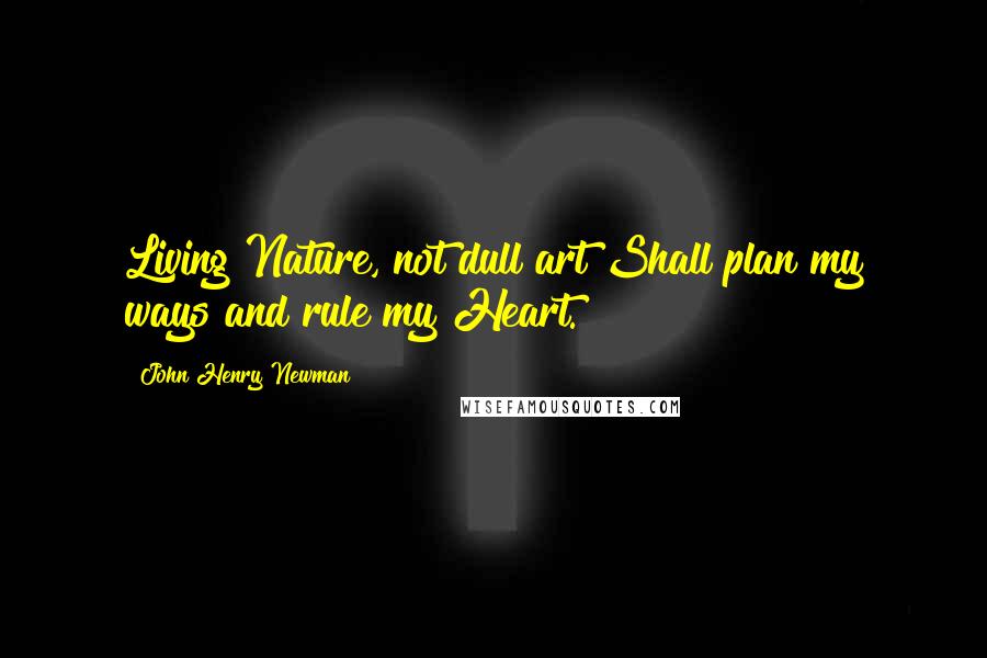 John Henry Newman Quotes: Living Nature, not dull art Shall plan my ways and rule my Heart.