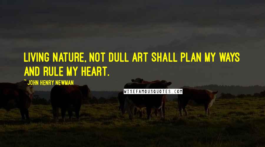 John Henry Newman Quotes: Living Nature, not dull art Shall plan my ways and rule my Heart.
