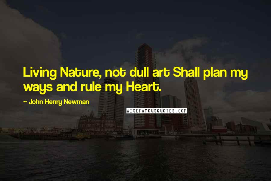 John Henry Newman Quotes: Living Nature, not dull art Shall plan my ways and rule my Heart.
