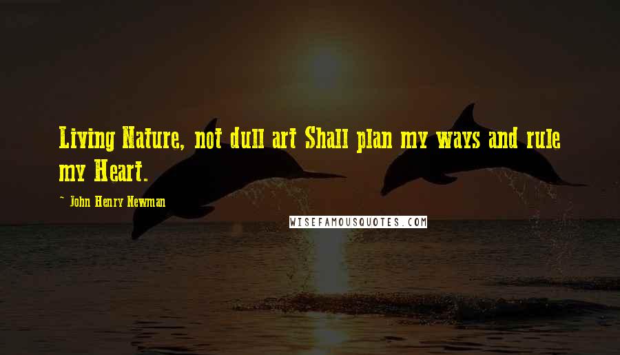 John Henry Newman Quotes: Living Nature, not dull art Shall plan my ways and rule my Heart.