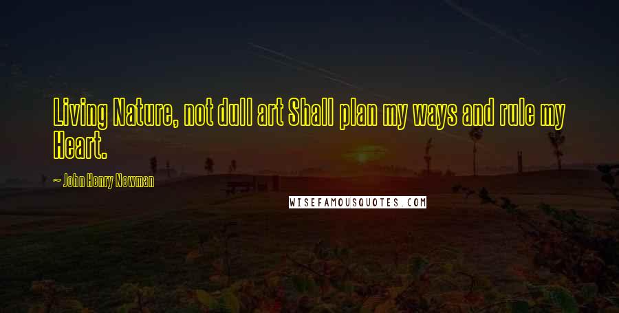 John Henry Newman Quotes: Living Nature, not dull art Shall plan my ways and rule my Heart.