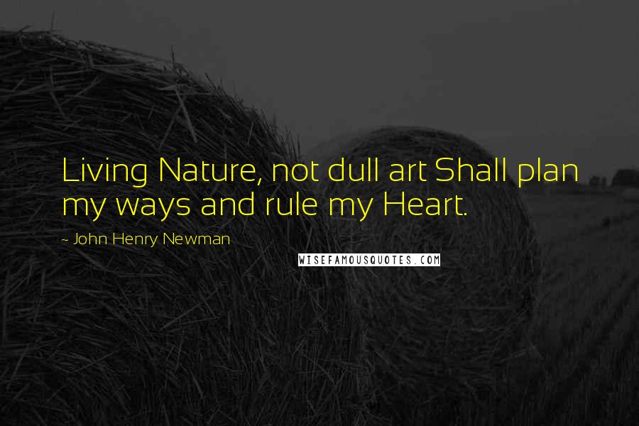 John Henry Newman Quotes: Living Nature, not dull art Shall plan my ways and rule my Heart.