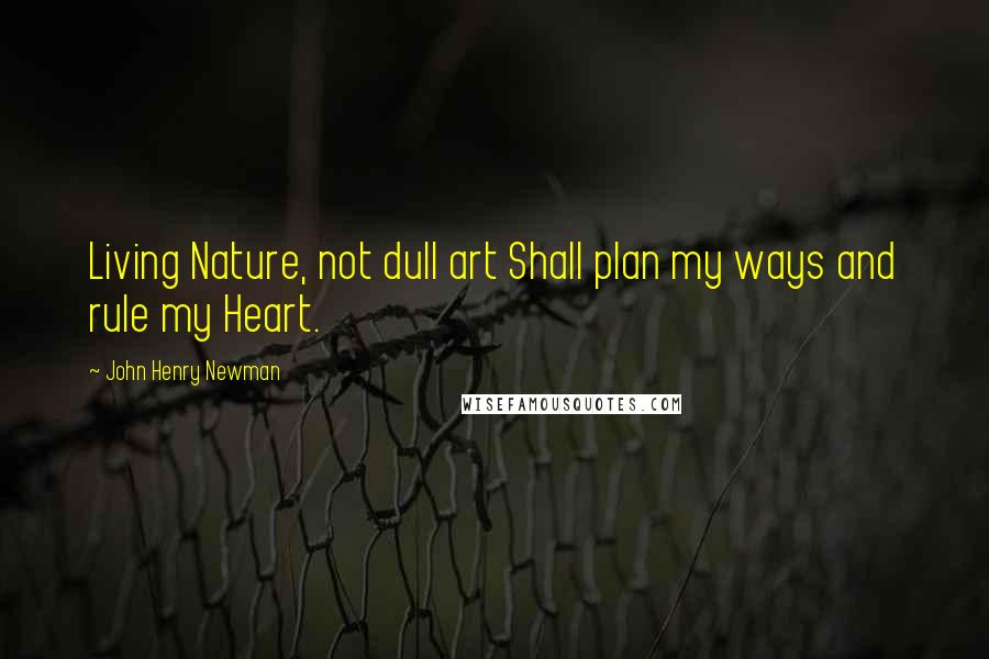 John Henry Newman Quotes: Living Nature, not dull art Shall plan my ways and rule my Heart.