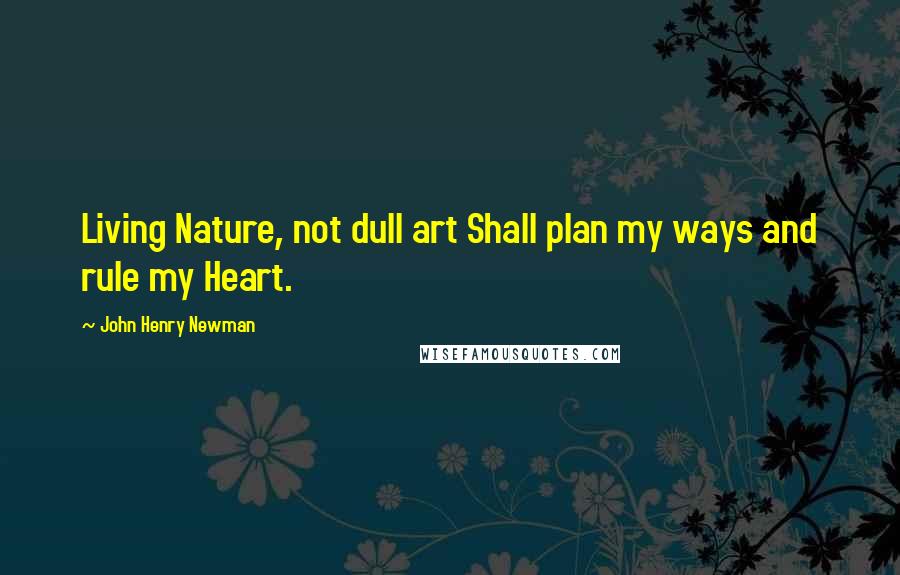 John Henry Newman Quotes: Living Nature, not dull art Shall plan my ways and rule my Heart.