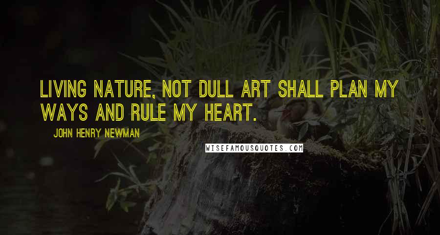 John Henry Newman Quotes: Living Nature, not dull art Shall plan my ways and rule my Heart.