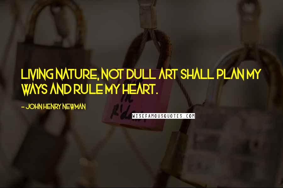 John Henry Newman Quotes: Living Nature, not dull art Shall plan my ways and rule my Heart.