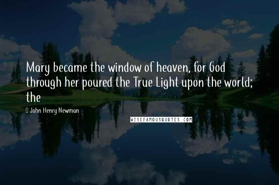 John Henry Newman Quotes: Mary became the window of heaven, for God through her poured the True Light upon the world; the
