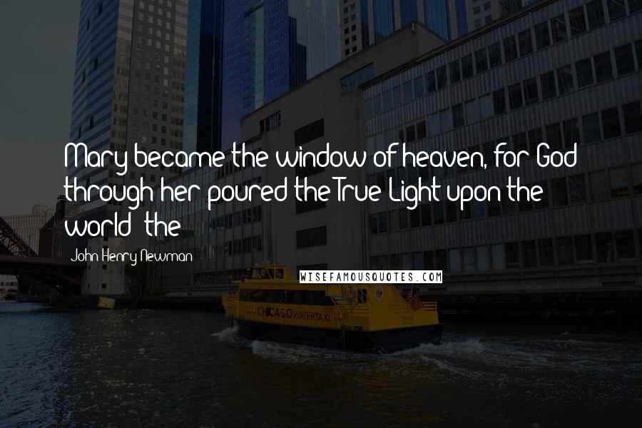 John Henry Newman Quotes: Mary became the window of heaven, for God through her poured the True Light upon the world; the