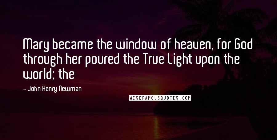 John Henry Newman Quotes: Mary became the window of heaven, for God through her poured the True Light upon the world; the