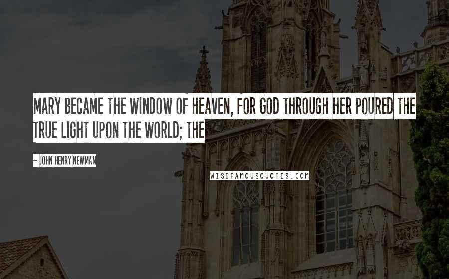John Henry Newman Quotes: Mary became the window of heaven, for God through her poured the True Light upon the world; the