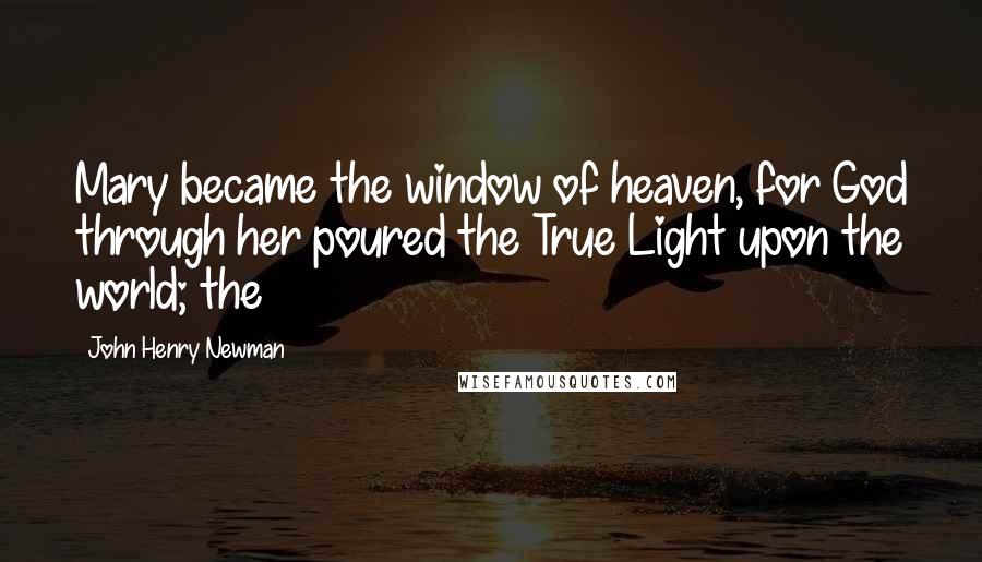 John Henry Newman Quotes: Mary became the window of heaven, for God through her poured the True Light upon the world; the