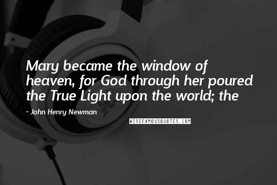 John Henry Newman Quotes: Mary became the window of heaven, for God through her poured the True Light upon the world; the