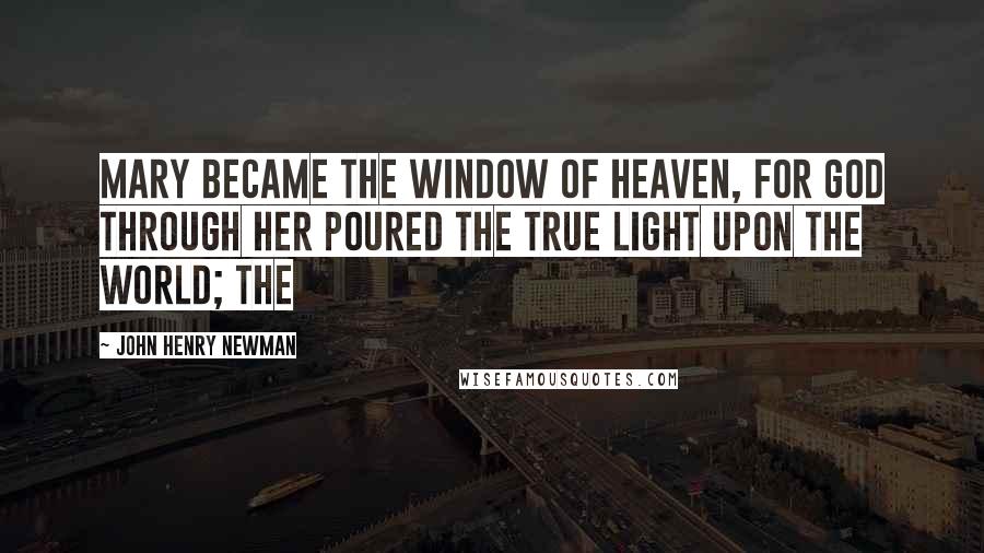 John Henry Newman Quotes: Mary became the window of heaven, for God through her poured the True Light upon the world; the
