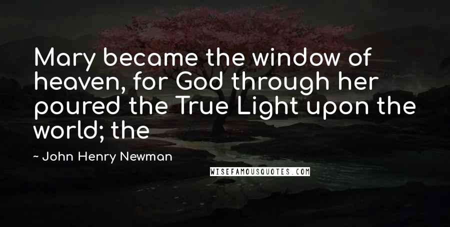 John Henry Newman Quotes: Mary became the window of heaven, for God through her poured the True Light upon the world; the