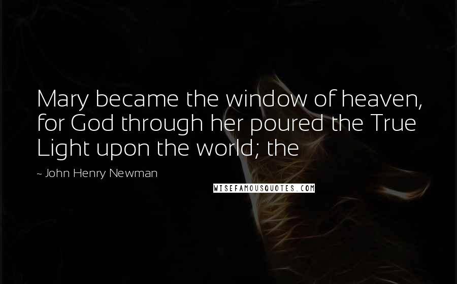 John Henry Newman Quotes: Mary became the window of heaven, for God through her poured the True Light upon the world; the
