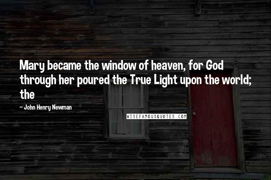 John Henry Newman Quotes: Mary became the window of heaven, for God through her poured the True Light upon the world; the