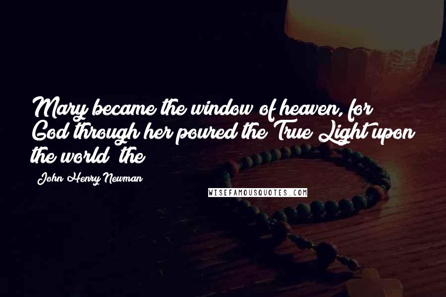 John Henry Newman Quotes: Mary became the window of heaven, for God through her poured the True Light upon the world; the