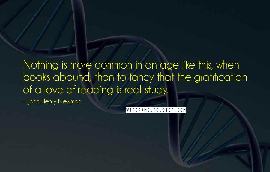 John Henry Newman Quotes: Nothing is more common in an age like this, when books abound, than to fancy that the gratification of a love of reading is real study.