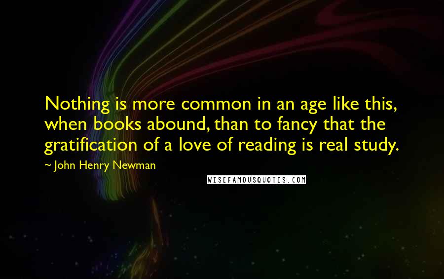 John Henry Newman Quotes: Nothing is more common in an age like this, when books abound, than to fancy that the gratification of a love of reading is real study.