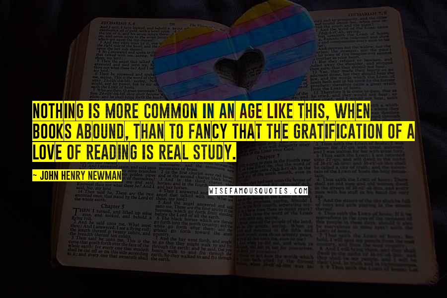 John Henry Newman Quotes: Nothing is more common in an age like this, when books abound, than to fancy that the gratification of a love of reading is real study.