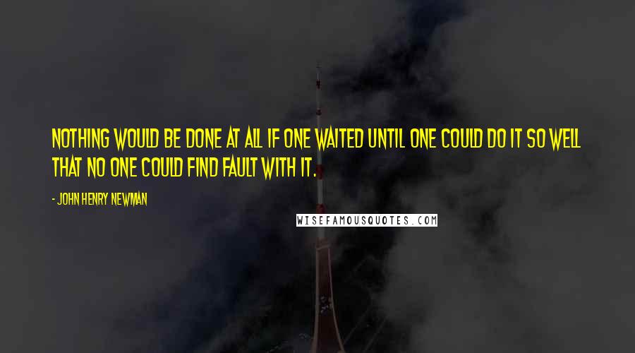 John Henry Newman Quotes: Nothing would be done at all if one waited until one could do it so well that no one could find fault with it.