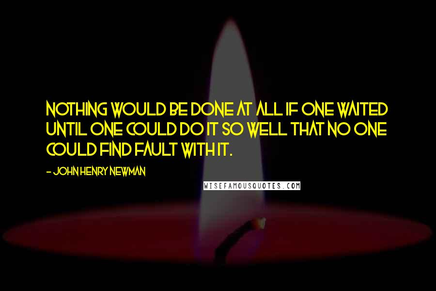 John Henry Newman Quotes: Nothing would be done at all if one waited until one could do it so well that no one could find fault with it.