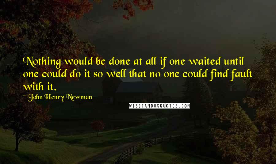 John Henry Newman Quotes: Nothing would be done at all if one waited until one could do it so well that no one could find fault with it.