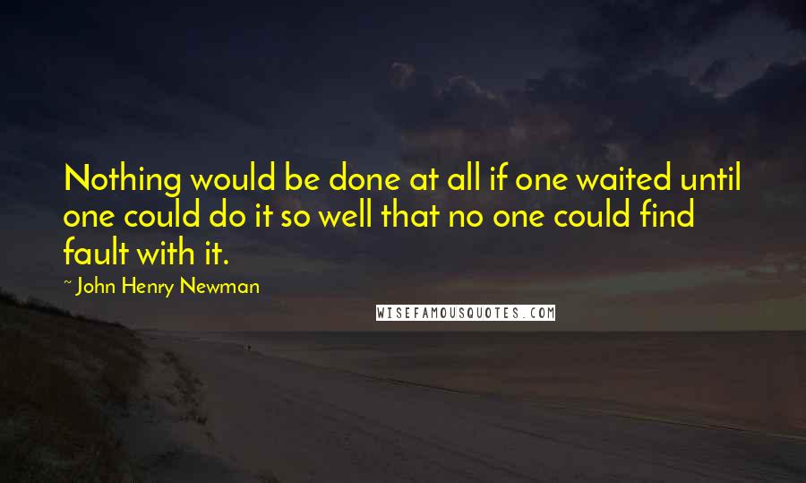 John Henry Newman Quotes: Nothing would be done at all if one waited until one could do it so well that no one could find fault with it.