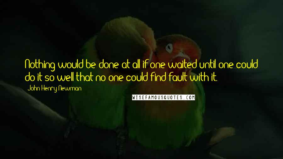 John Henry Newman Quotes: Nothing would be done at all if one waited until one could do it so well that no one could find fault with it.