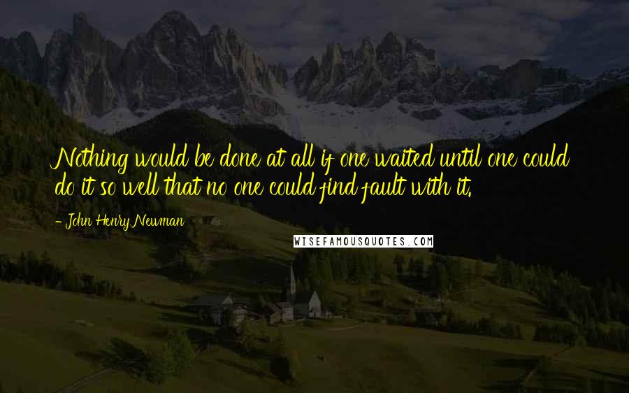 John Henry Newman Quotes: Nothing would be done at all if one waited until one could do it so well that no one could find fault with it.