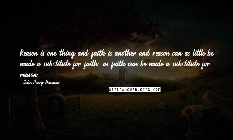 John Henry Newman Quotes: Reason is one thing and faith is another and reason can as little be made a substitute for faith, as faith can be made a substitute for reason.