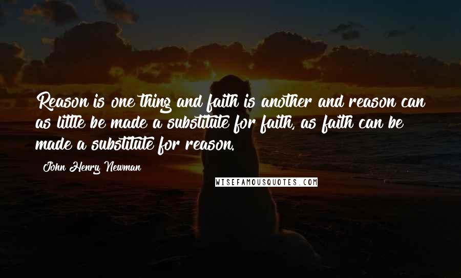 John Henry Newman Quotes: Reason is one thing and faith is another and reason can as little be made a substitute for faith, as faith can be made a substitute for reason.