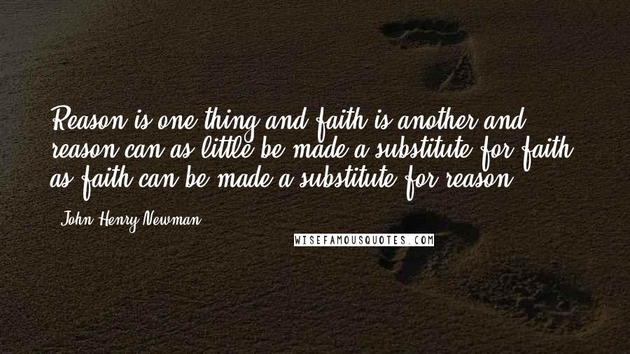 John Henry Newman Quotes: Reason is one thing and faith is another and reason can as little be made a substitute for faith, as faith can be made a substitute for reason.