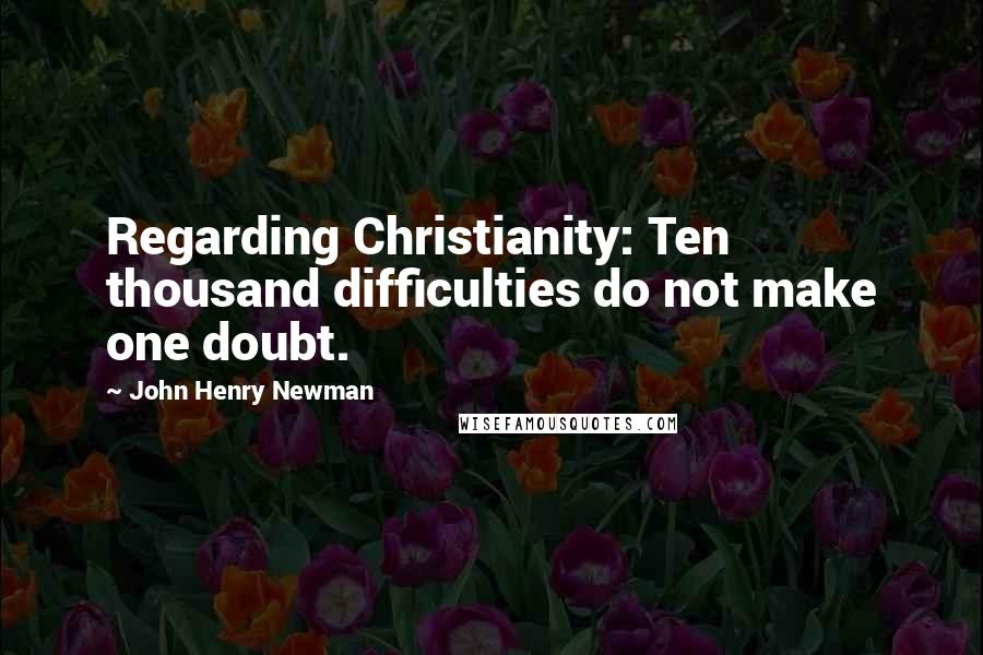 John Henry Newman Quotes: Regarding Christianity: Ten thousand difficulties do not make one doubt.