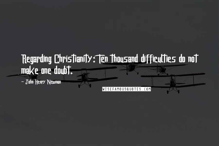 John Henry Newman Quotes: Regarding Christianity: Ten thousand difficulties do not make one doubt.