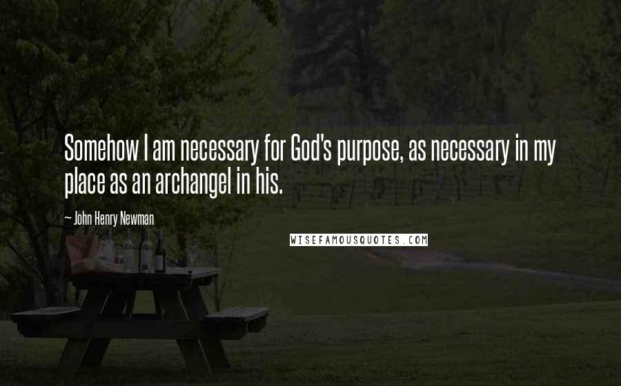 John Henry Newman Quotes: Somehow I am necessary for God's purpose, as necessary in my place as an archangel in his.