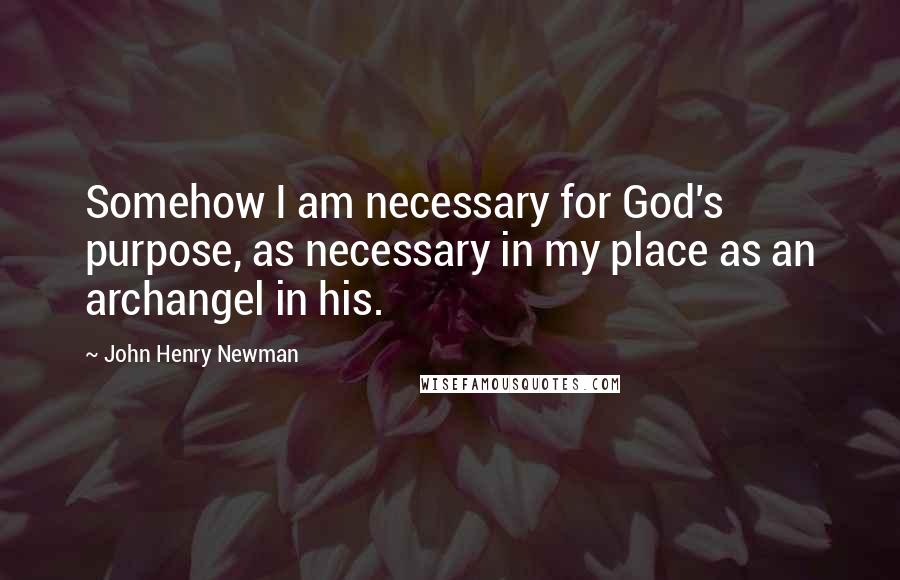 John Henry Newman Quotes: Somehow I am necessary for God's purpose, as necessary in my place as an archangel in his.