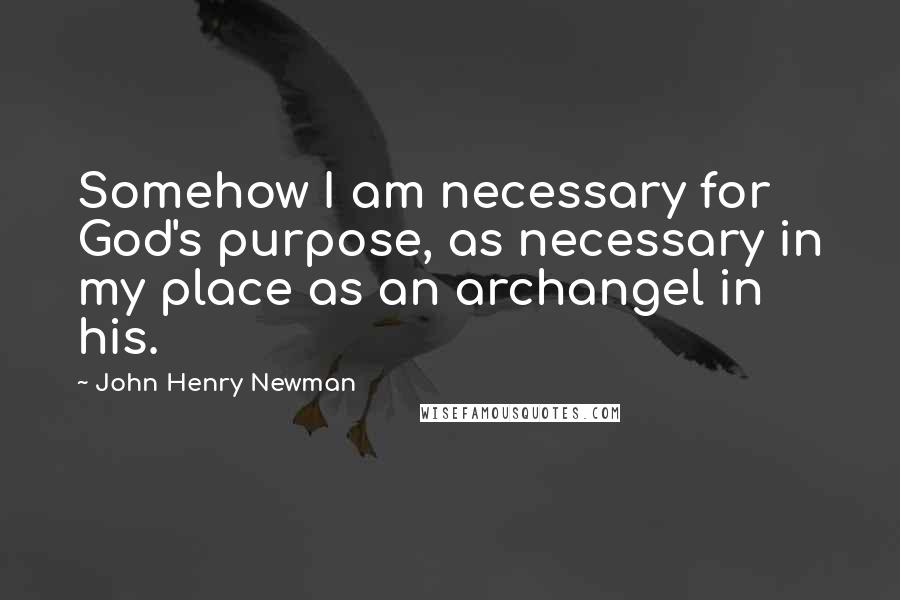 John Henry Newman Quotes: Somehow I am necessary for God's purpose, as necessary in my place as an archangel in his.