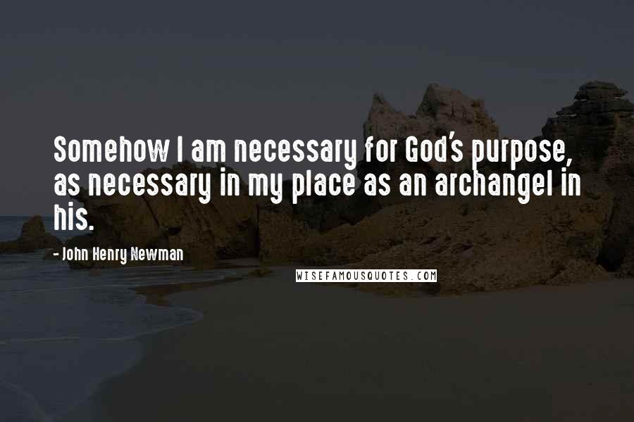 John Henry Newman Quotes: Somehow I am necessary for God's purpose, as necessary in my place as an archangel in his.