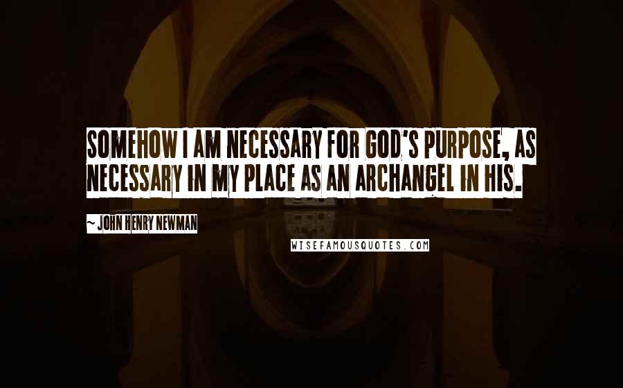 John Henry Newman Quotes: Somehow I am necessary for God's purpose, as necessary in my place as an archangel in his.