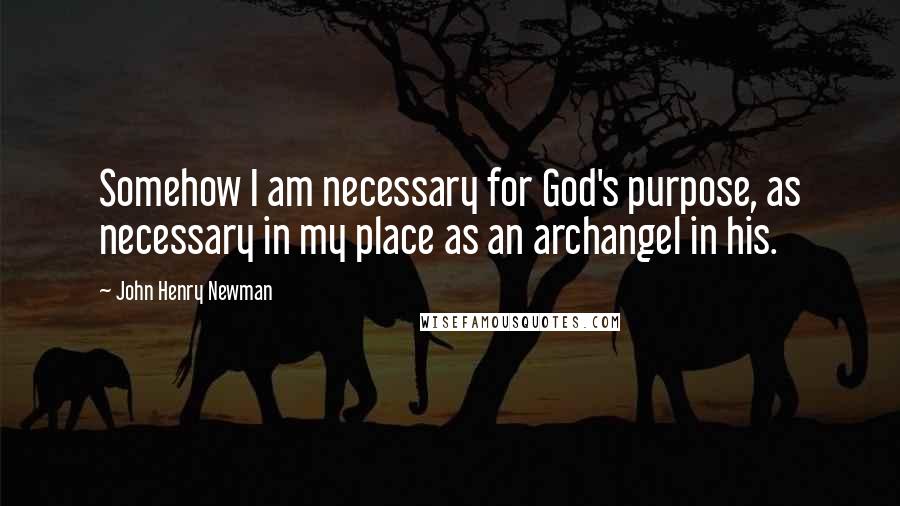 John Henry Newman Quotes: Somehow I am necessary for God's purpose, as necessary in my place as an archangel in his.