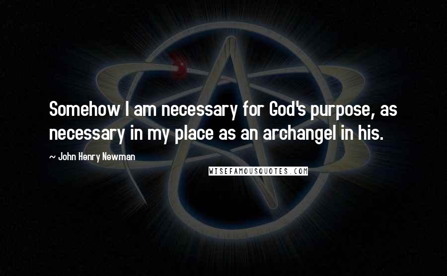 John Henry Newman Quotes: Somehow I am necessary for God's purpose, as necessary in my place as an archangel in his.